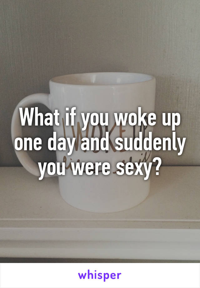 What if you woke up one day and suddenly you were sexy?