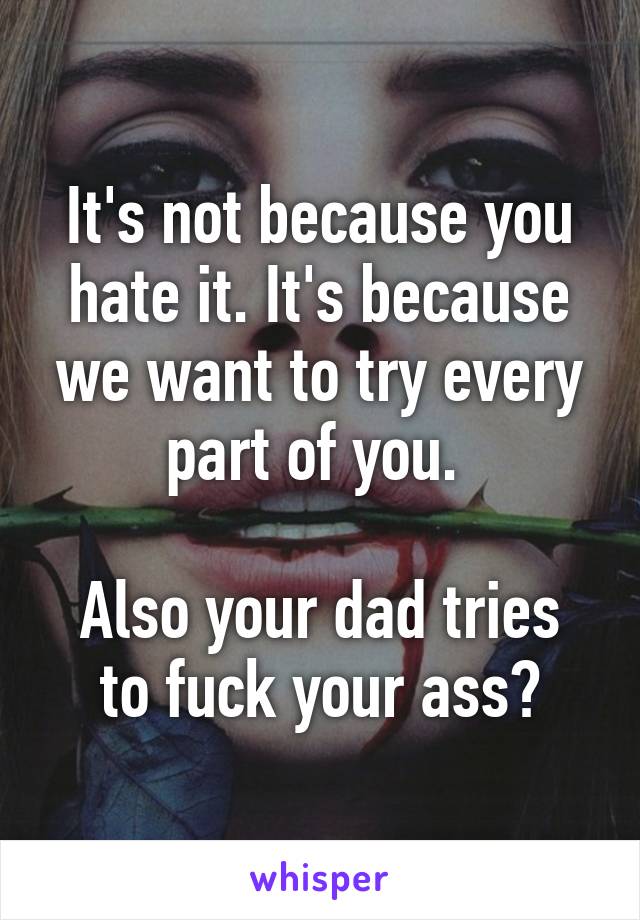 It's not because you hate it. It's because we want to try every part of you. 

Also your dad tries to fuck your ass?