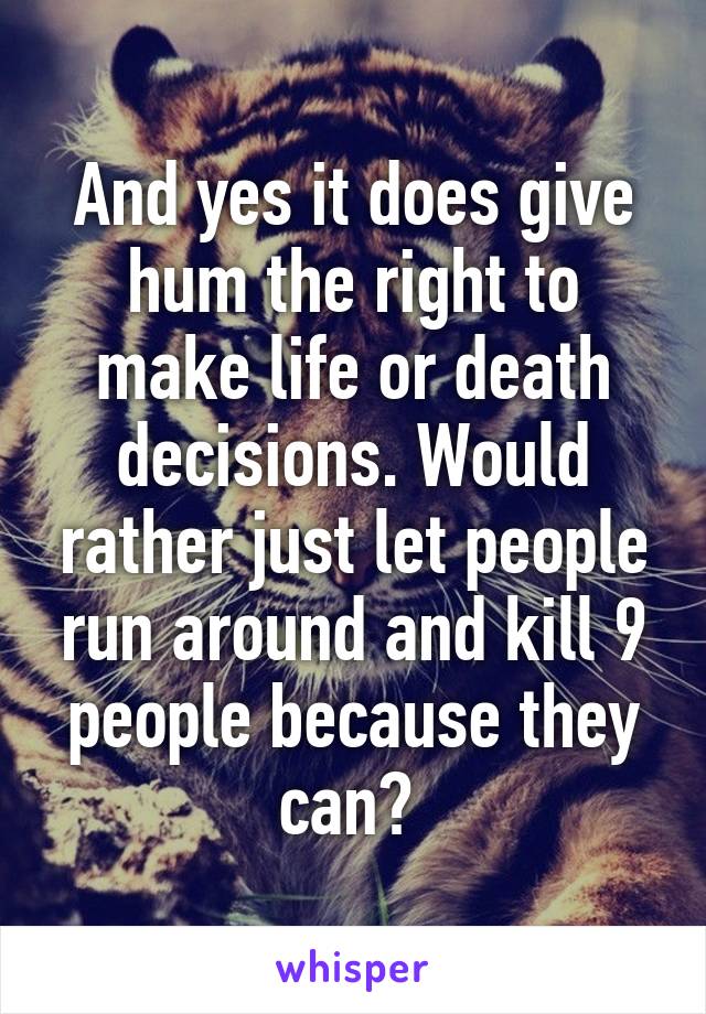 And yes it does give hum the right to make life or death decisions. Would rather just let people run around and kill 9 people because they can? 