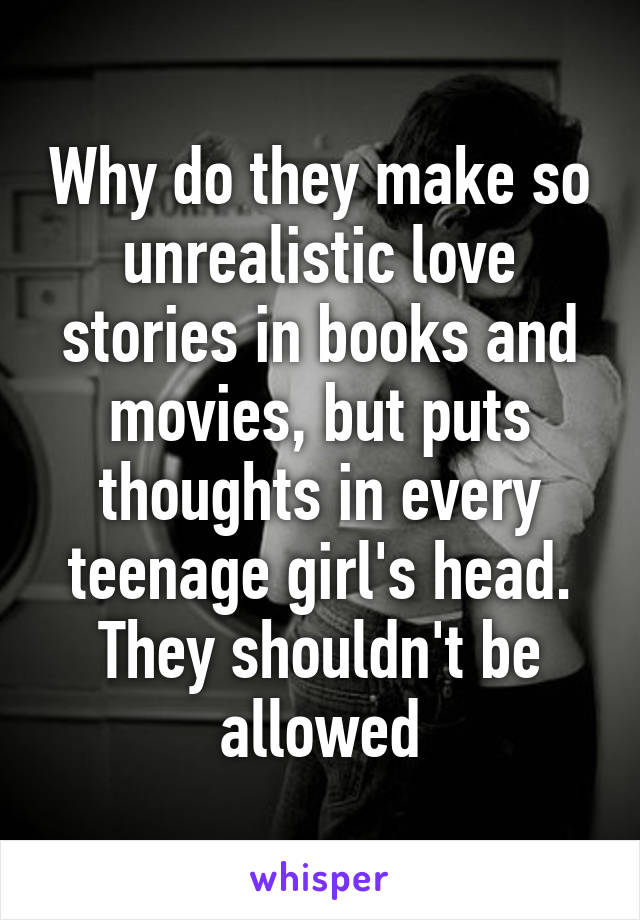 Why do they make so unrealistic love stories in books and movies, but puts thoughts in every teenage girl's head. They shouldn't be allowed