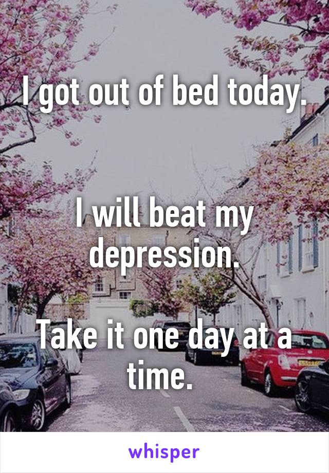 I got out of bed today. 

I will beat my depression.

Take it one day at a time. 