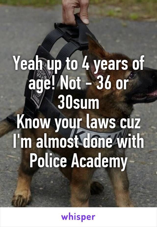 Yeah up to 4 years of age! Not - 36 or 30sum
Know your laws cuz I'm almost done with Police Academy