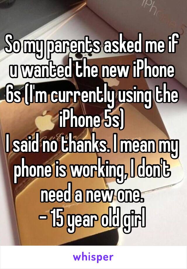 So my parents asked me if u wanted the new iPhone 6s (I'm currently using the iPhone 5s)
I said no thanks. I mean my phone is working, I don't need a new one.
- 15 year old girl 