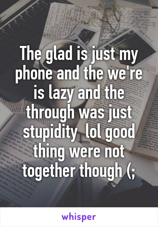 The glad is just my phone and the we're is lazy and the through was just stupidity  lol good thing were not together though (;