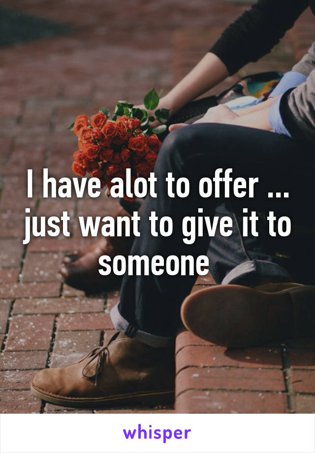 I have alot to offer ... just want to give it to someone 