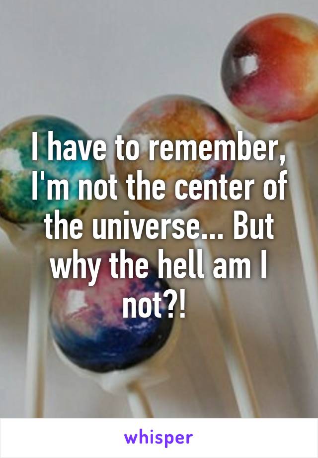 I have to remember, I'm not the center of the universe... But why the hell am I not?! 