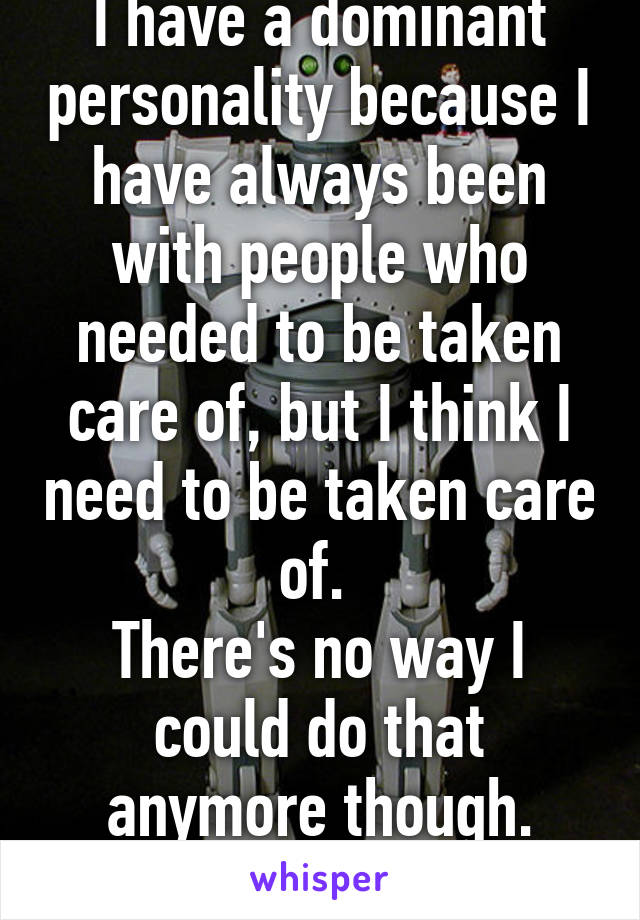 I have a dominant personality because I have always been with people who needed to be taken care of, but I think I need to be taken care of. 
There's no way I could do that anymore though.
