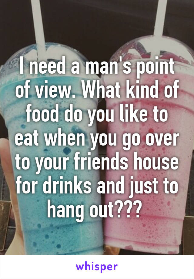 I need a man's point of view. What kind of food do you like to eat when you go over to your friends house for drinks and just to hang out??? 