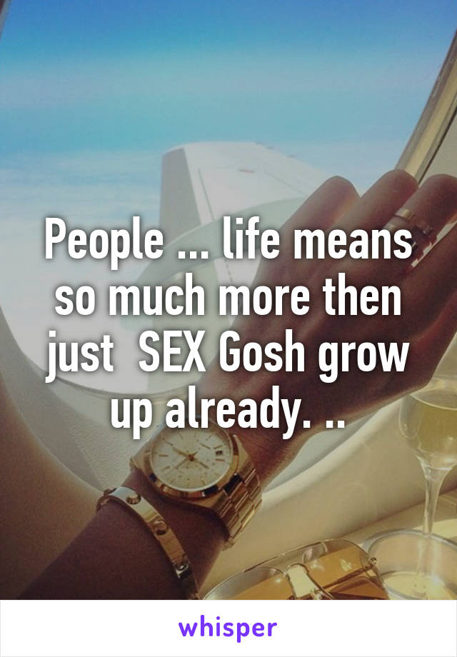 People ... life means so much more then just  SEX Gosh grow up already. ..