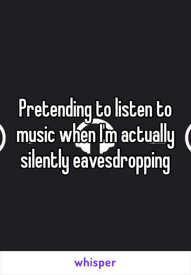 Pretending to listen to music when I'm actually silently eavesdropping 