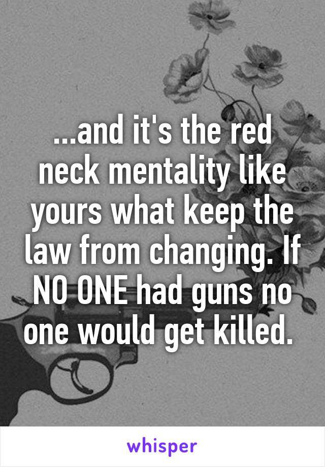 ...and it's the red neck mentality like yours what keep the law from changing. If NO ONE had guns no one would get killed. 