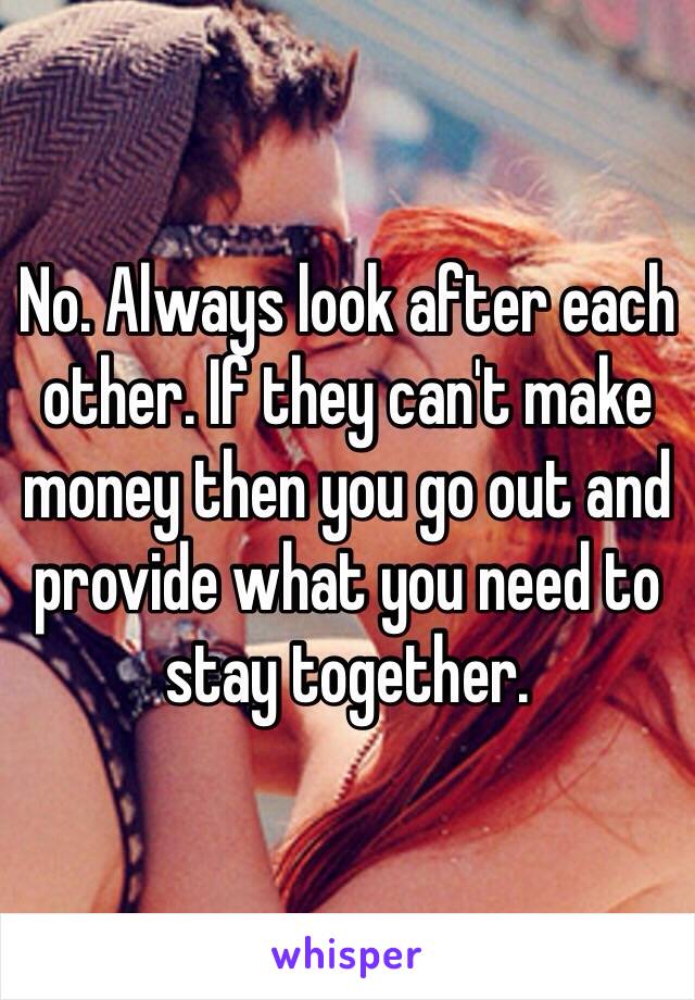 No. Always look after each other. If they can't make money then you go out and provide what you need to stay together.