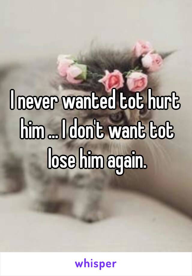 I never wanted tot hurt him ... I don't want tot lose him again.