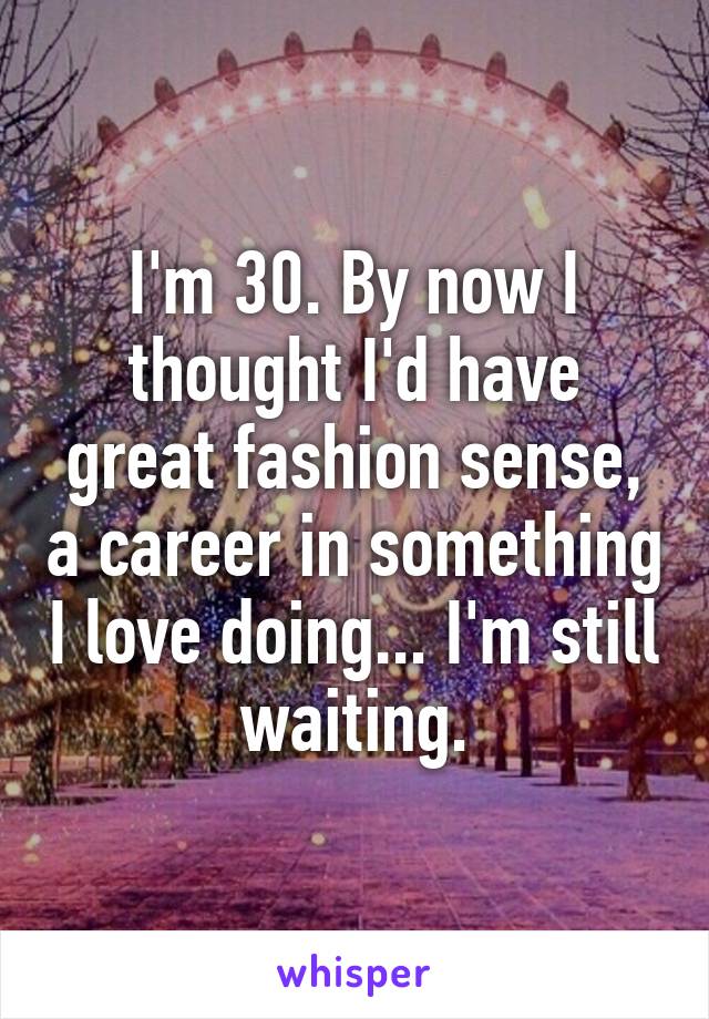 I'm 30. By now I thought I'd have great fashion sense, a career in something I love doing... I'm still waiting.