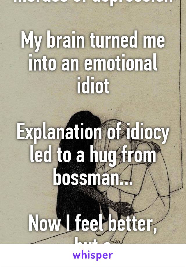 Because October is a morass of depression

My brain turned me into an emotional idiot

Explanation of idiocy led to a hug from bossman...

Now I feel better, but a non-sympathetic hug was my aim. 