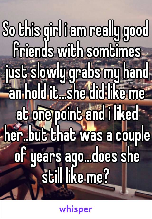 So this girl i am really good friends with somtimes just slowly grabs my hand an hold it...she did like me at one point and i liked her..but that was a couple of years ago...does she still like me? 
