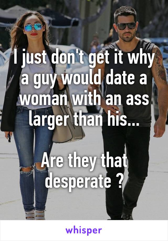 I just don't get it why a guy would date a woman with an ass larger than his...

Are they that desperate ?