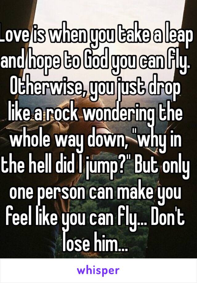 Love is when you take a leap and hope to God you can fly. Otherwise, you just drop like a rock wondering the whole way down, "why in the hell did I jump?" But only one person can make you feel like you can fly... Don't lose him...