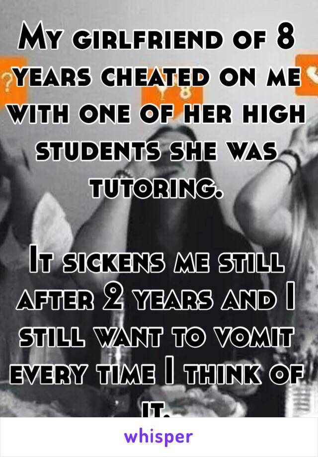 My girlfriend of 8 years cheated on me with one of her high students she was tutoring. 

It sickens me still after 2 years and I still want to vomit every time I think of it.