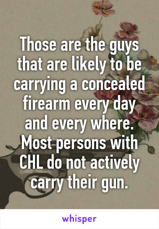 Those are the guys that are likely to be carrying a concealed firearm every day and every where. Most persons with CHL do not actively carry their gun.