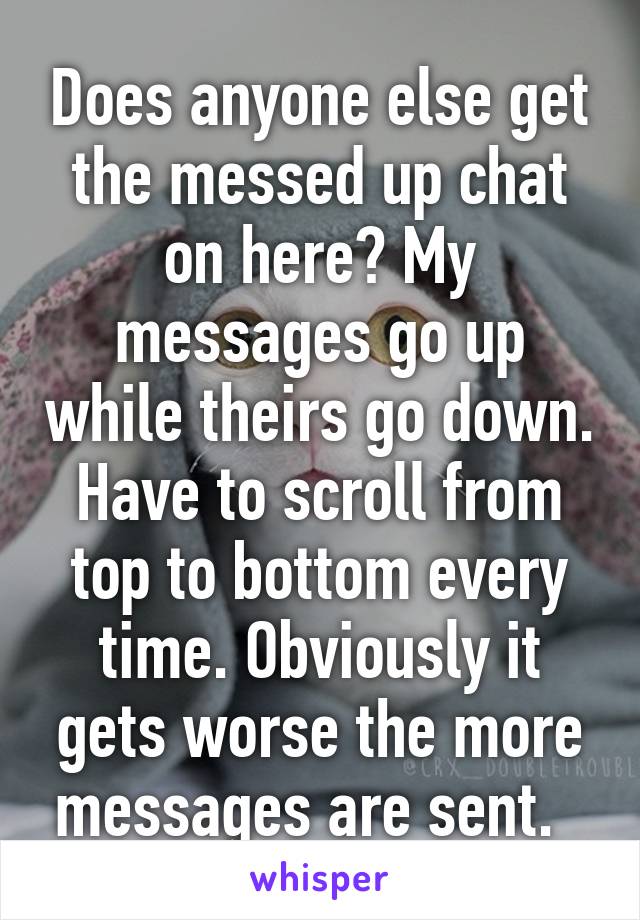 Does anyone else get the messed up chat on here? My messages go up while theirs go down. Have to scroll from top to bottom every time. Obviously it gets worse the more messages are sent.  