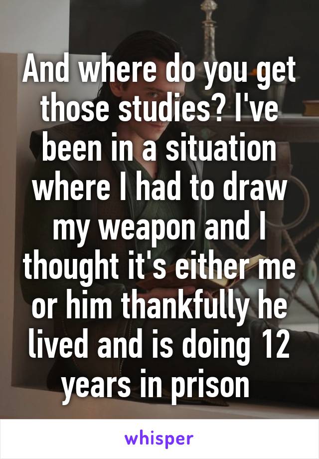 And where do you get those studies? I've been in a situation where I had to draw my weapon and I thought it's either me or him thankfully he lived and is doing 12 years in prison 