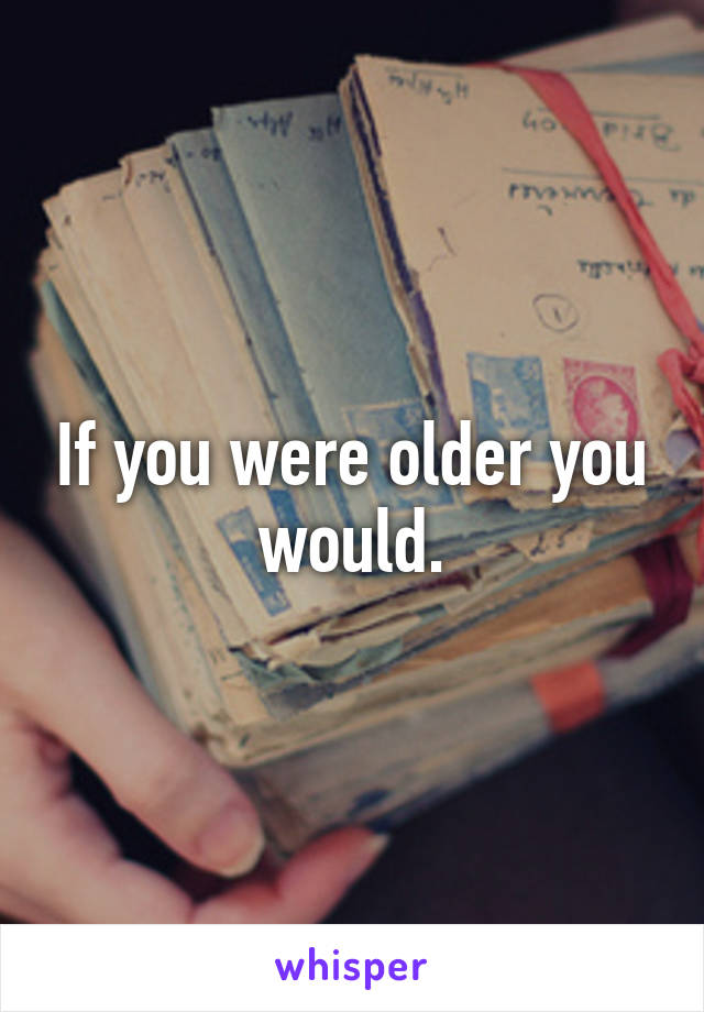 If you were older you would.