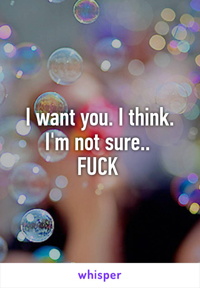 I want you. I think. I'm not sure.. 
FUCK 