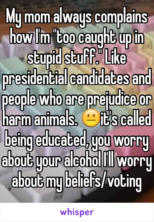 My mom always complains how I'm "too caught up in stupid stuff." Like presidential candidates and people who are prejudice or harm animals. 😐it's called being educated, you worry about your alcohol I'll worry about my beliefs/voting