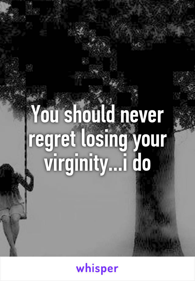 You should never regret losing your virginity...i do