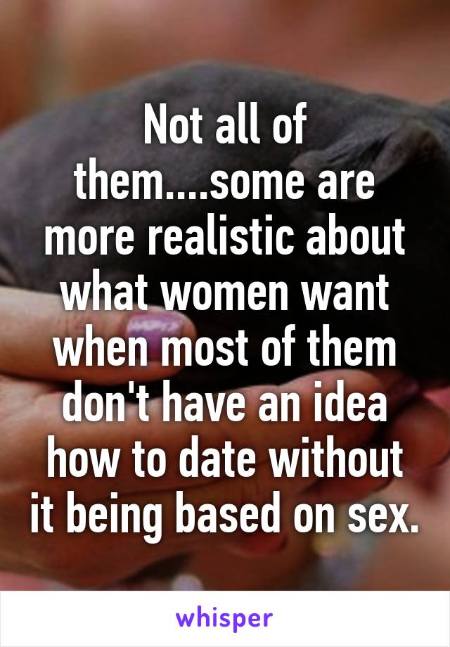 Not all of them....some are more realistic about what women want when most of them don't have an idea how to date without it being based on sex.