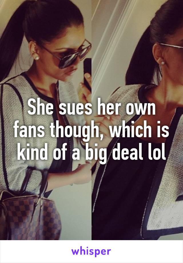 She sues her own fans though, which is kind of a big deal lol