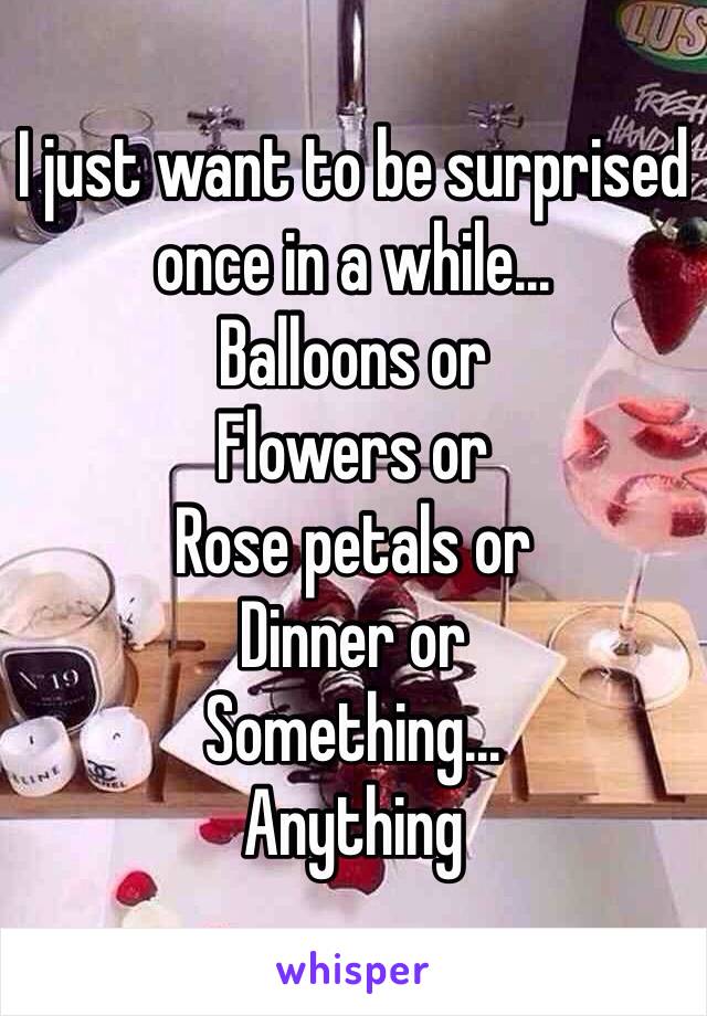 I just want to be surprised once in a while...
Balloons or
Flowers or
Rose petals or
Dinner or 
Something...
Anything