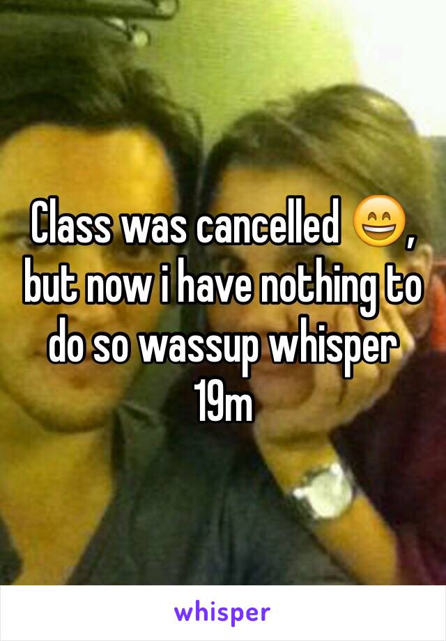 Class was cancelled 😄, but now i have nothing to do so wassup whisper
19m