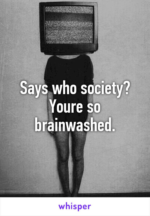 Says who society? Youre so brainwashed.