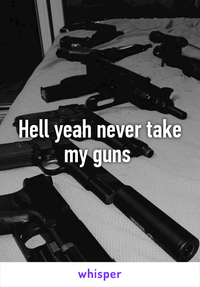 Hell yeah never take my guns 