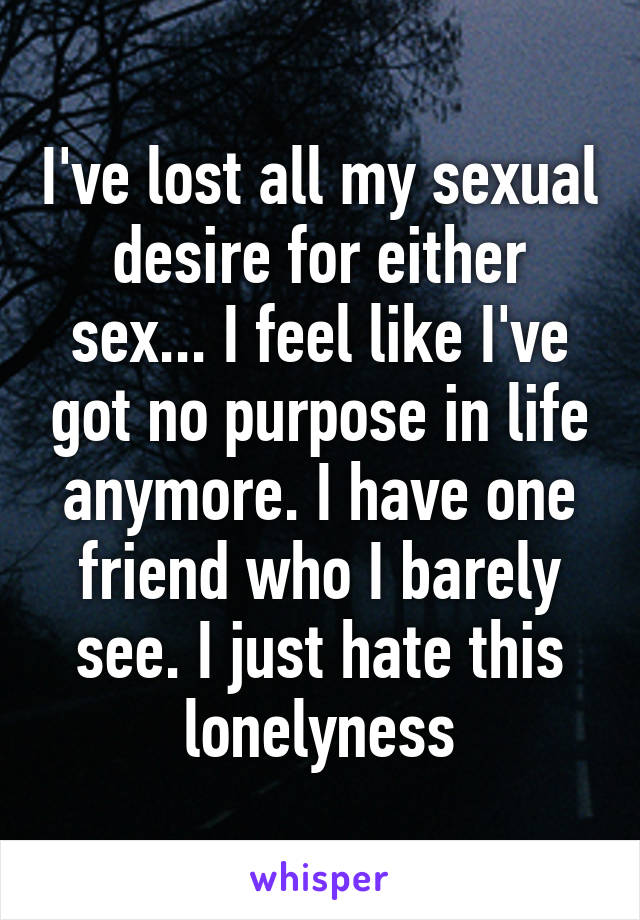 I've lost all my sexual desire for either sex... I feel like I've got no purpose in life anymore. I have one friend who I barely see. I just hate this lonelyness