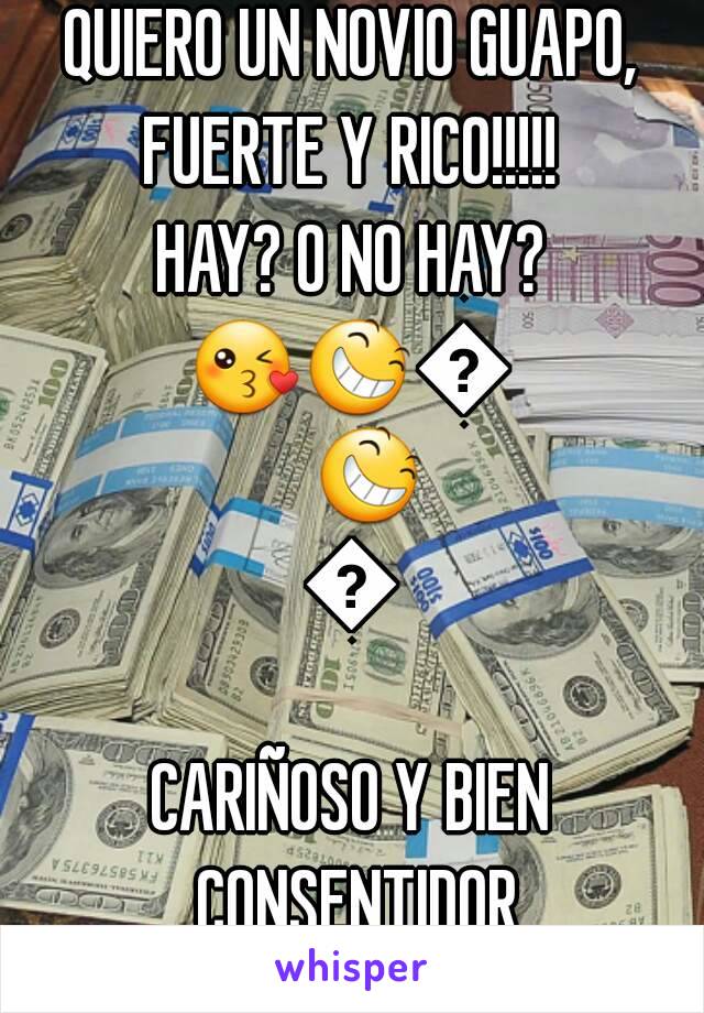 QUIERO UN NOVIO GUAPO,
FUERTE Y RICO!!!!!
HAY? O NO HAY?
😘😆😆😆😚
CARIÑOSO Y BIEN CONSENTIDOR
