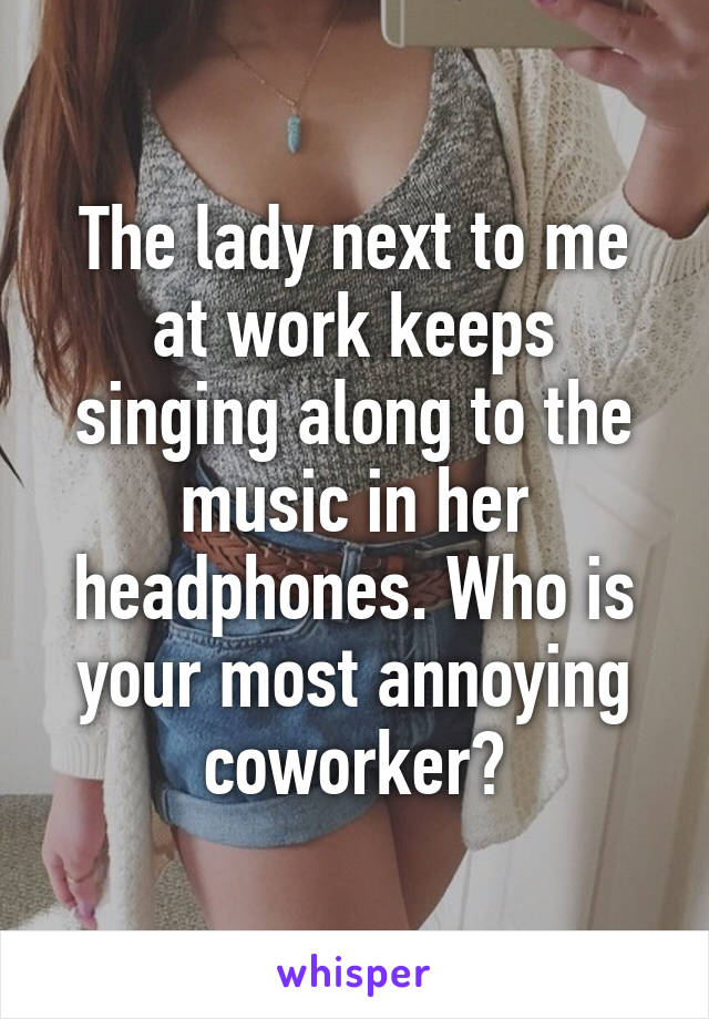 The lady next to me at work keeps singing along to the music in her headphones. Who is your most annoying coworker?