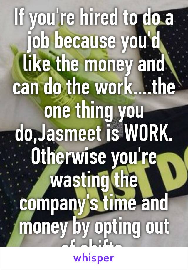 If you're hired to do a job because you'd like the money and can do the work....the one thing you do,Jasmeet is WORK.
Otherwise you're wasting the company's time and money by opting out of shifts.