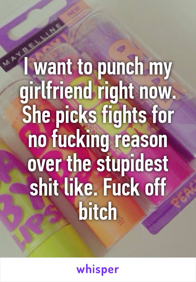 I want to punch my girlfriend right now. She picks fights for no fucking reason over the stupidest shit like. Fuck off bitch