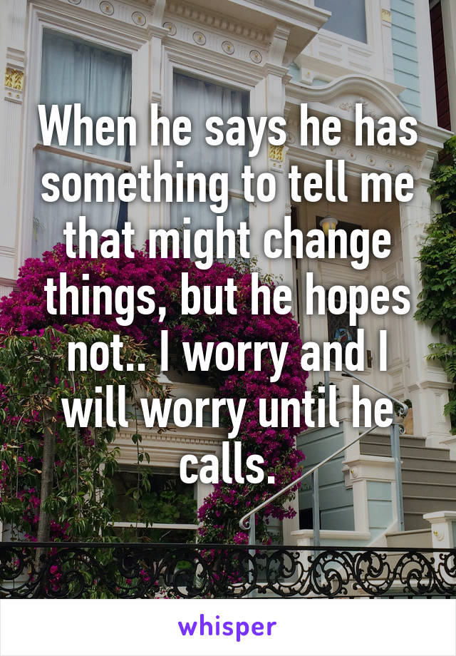 When he says he has something to tell me that might change things, but he hopes not.. I worry and I will worry until he calls.
