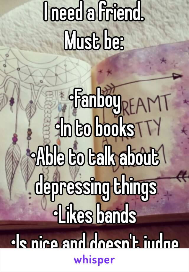 I need a friend.
Must be:

•Fanboy
•In to books
•Able to talk about depressing things
•Likes bands
•Is nice and doesn't judge