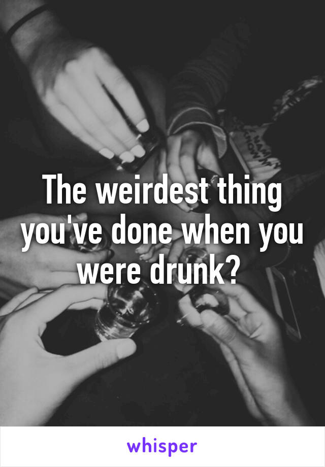 The weirdest thing you've done when you were drunk? 