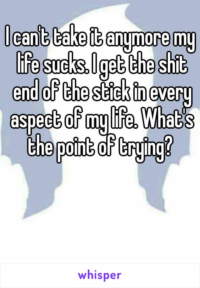 I can't take it anymore my life sucks. I get the shit end of the stick in every aspect of my life. What's the point of trying? 