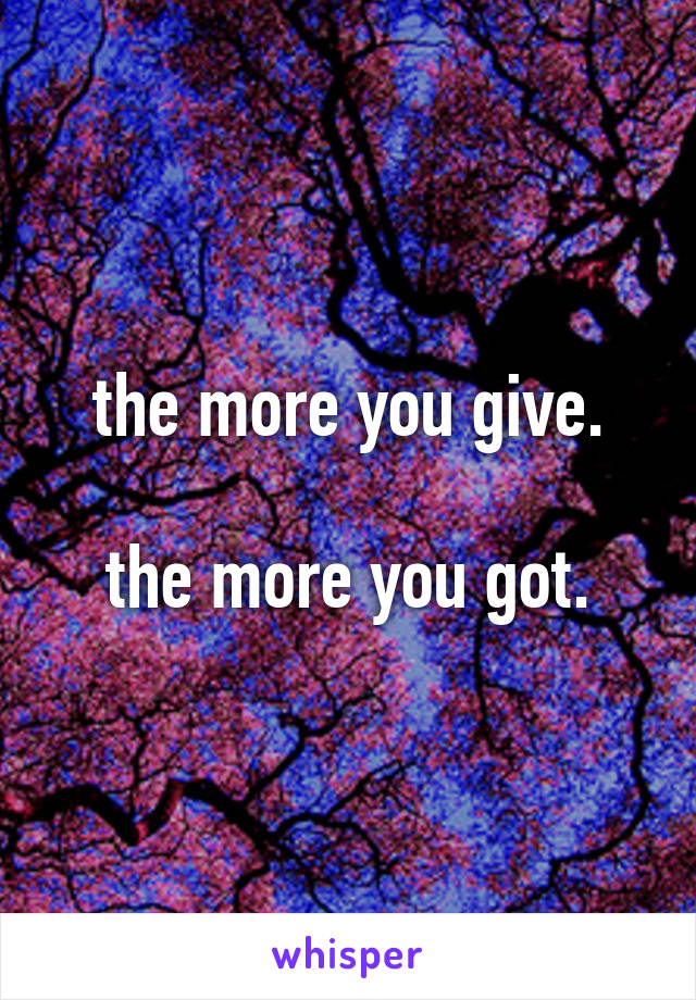 the more you give.

the more you got.