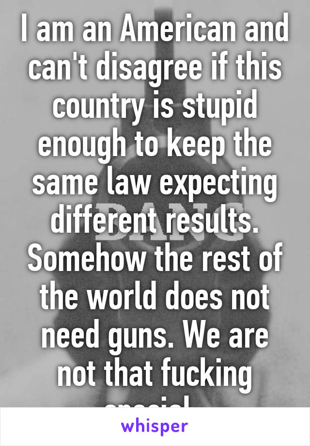 I am an American and can't disagree if this country is stupid enough to keep the same law expecting different results. Somehow the rest of the world does not need guns. We are not that fucking special. 