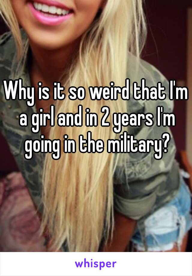 Why is it so weird that I'm a girl and in 2 years I'm going in the military?