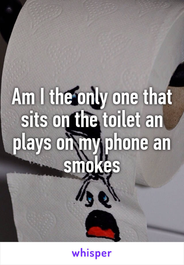 Am I the only one that sits on the toilet an plays on my phone an smokes