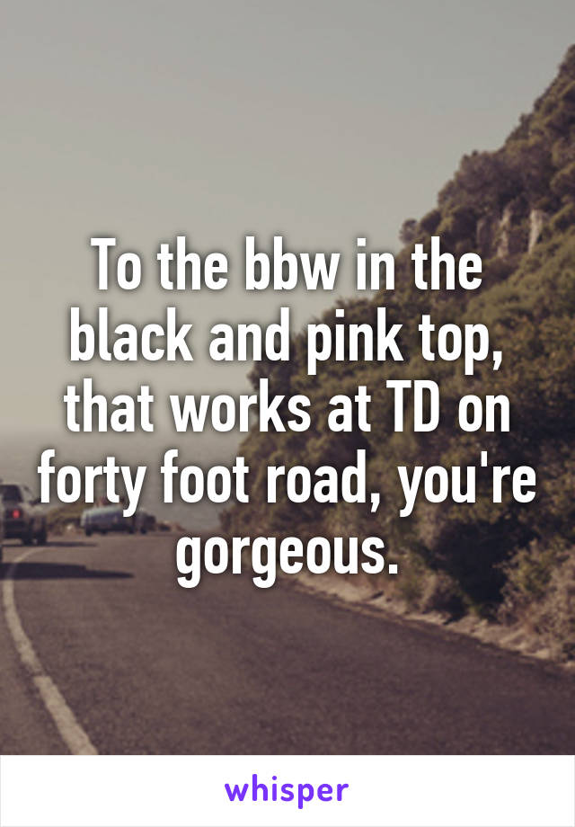 To the bbw in the black and pink top, that works at TD on forty foot road, you're gorgeous.